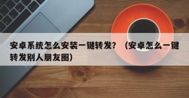 安卓系统怎么安装一键转发？（安卓怎么一键转发别人朋友圈）