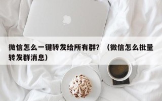 微信怎么一键转发给所有群？（微信怎么批量转发群消息）