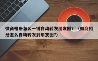 微商相册怎么一键自动转发朋友圈？（微商相册怎么自动转发到朋友圈?）