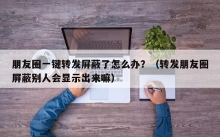 朋友圈一键转发屏蔽了怎么办？（转发朋友圈屏蔽别人会显示出来嘛）