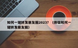 如何一键转发朋友圈2023？（微信如何一键转发朋友圈）