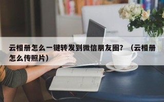 云相册怎么一键转发到微信朋友圈？（云相册怎么传照片）