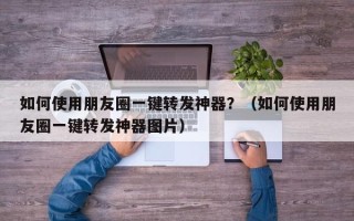 如何使用朋友圈一键转发神器？（如何使用朋友圈一键转发神器图片）