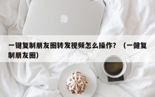 一键复制朋友圈转发视频怎么操作？（一健复制朋友圈）