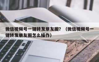 微信视频号一键转发朋友圈？（微信视频号一键转发朋友圈怎么操作）