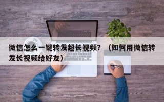 微信怎么一键转发超长视频？（如何用微信转发长视频给好友）