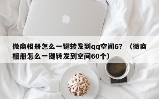 微商相册怎么一键转发到qq空间6？（微商相册怎么一键转发到空间60个）