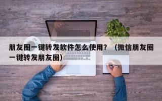 朋友圈一键转发软件怎么使用？（微信朋友圈一键转发朋友圈）