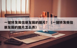 一键转发微信朋友圈的图片？（一键转发微信朋友圈的图片怎么弄）