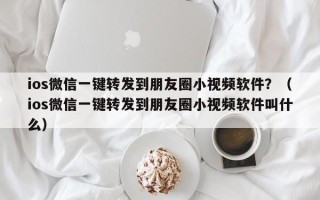 ios微信一键转发到朋友圈小视频软件？（ios微信一键转发到朋友圈小视频软件叫什么）