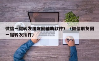 微信一键转发朋友圈辅助软件？（微信朋友圈一键转发插件）