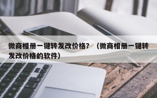 微商相册一键转发改价格？（微商相册一键转发改价格的软件）