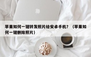 苹果如何一键转发照片给安卓手机？（苹果如何一键删除照片）