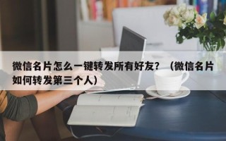 微信名片怎么一键转发所有好友？（微信名片如何转发第三个人）