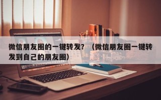 微信朋友圈的一键转发？（微信朋友圈一键转发到自己的朋友圈）