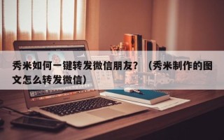 秀米如何一键转发微信朋友？（秀米制作的图文怎么转发微信）