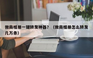 微商相册一键转发神器？（微商相册怎么转发几万条）