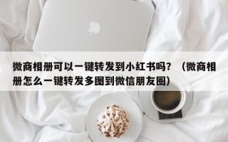 微商相册可以一键转发到小红书吗？（微商相册怎么一键转发多图到微信朋友圈）