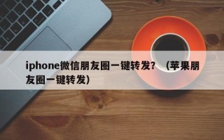 iphone微信朋友圈一键转发？（苹果朋友圈一键转发）