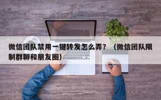 微信团队禁用一键转发怎么弄？（微信团队限制群聊和朋友圈）