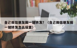 自己微信朋友圈一键转发？（自己微信朋友圈一键转发怎么设置）