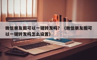 微信朋友圈可以一键转发吗？（微信朋友圈可以一键转发吗怎么设置）