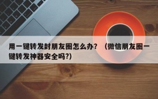 用一键转发封朋友圈怎么办？（微信朋友圈一键转发神器安全吗?）