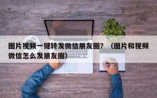 图片视频一键转发微信朋友圈？（图片和视频微信怎么发朋友圈）