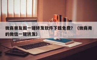 微商朋友圈一键转发软件下载免费？（微商用的微信一键转发）