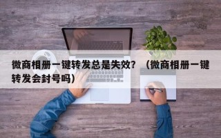 微商相册一键转发总是失效？（微商相册一键转发会封号吗）