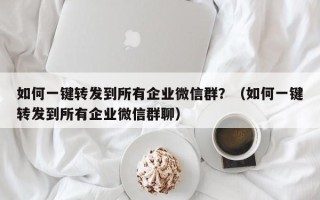 如何一键转发到所有企业微信群？（如何一键转发到所有企业微信群聊）