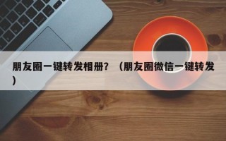 朋友圈一键转发相册？（朋友圈微信一键转发）