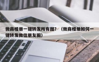 微商相册一键转发所有图？（微商相册如何一键转发微信朋友圈）