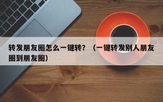 转发朋友圈怎么一键转？（一键转发别人朋友圈到朋友圈）