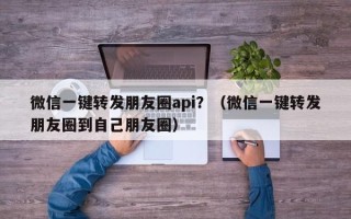 微信一键转发朋友圈api？（微信一键转发朋友圈到自己朋友圈）