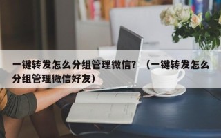 一键转发怎么分组管理微信？（一键转发怎么分组管理微信好友）