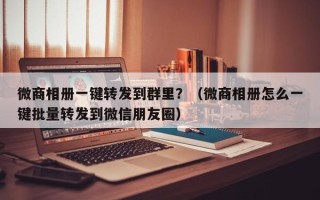 微商相册一键转发到群里？（微商相册怎么一键批量转发到微信朋友圈）