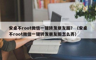 安桌不root微信一键转发朋友圈？（安桌不root微信一键转发朋友圈怎么弄）