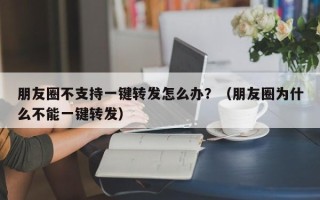 朋友圈不支持一键转发怎么办？（朋友圈为什么不能一键转发）