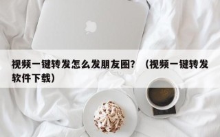 视频一键转发怎么发朋友圈？（视频一键转发软件下载）