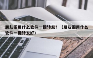 朋友圈用什么软件一键转发？（朋友圈用什么软件一键转发好）