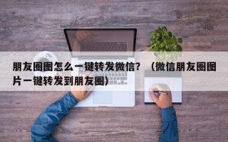 朋友圈图怎么一键转发微信？（微信朋友圈图片一键转发到朋友圈）