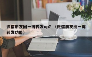 微信朋友圈一键转发xp？（微信朋友圈一键转发功能）