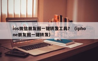 ios微信朋友圈一键转发工具？（iphone朋友圈一键转发）