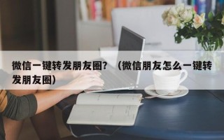 微信一键转发朋友圈？（微信朋友怎么一键转发朋友圈）