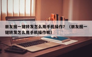 朋友圈一键转发怎么用手机操作？（朋友圈一键转发怎么用手机操作呢）