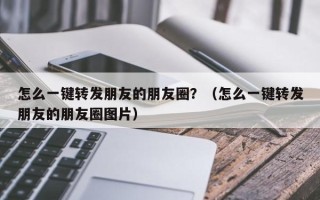 怎么一键转发朋友的朋友圈？（怎么一键转发朋友的朋友圈图片）