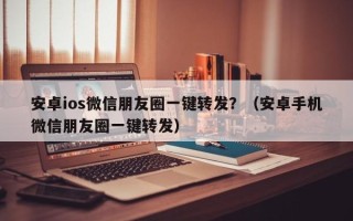 安卓ios微信朋友圈一键转发？（安卓手机微信朋友圈一键转发）