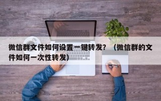 微信群文件如何设置一键转发？（微信群的文件如何一次性转发）