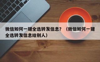 微信如何一键全选转发信息？（微信如何一键全选转发信息给别人）